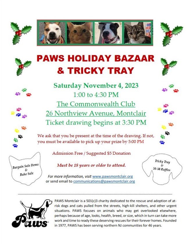 PAWS HOLIDAY BAZAAR & TRICKY TRAY
Saturday November 4, 2023
1:00 to 4:30 PM
The Commonwealth Club
26 Northview Avenue, Montclair Ticket drawing begins at 3:30 PM
We ask that you be present at the time of the drawing. If not, you must be available to pick up your prize by 5:00 PM
Admission Free / Suggested $5 Donation
Must be 18 years or older to attend.